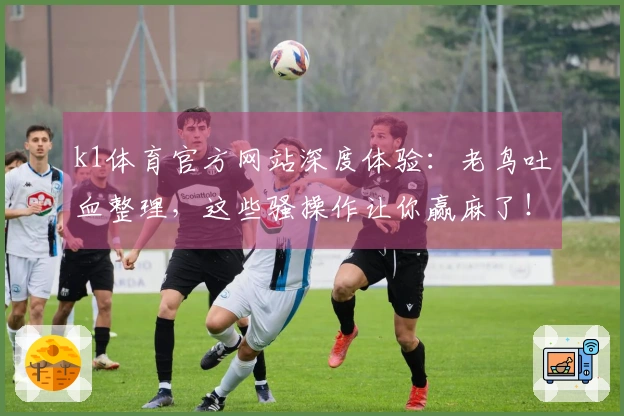 k1体育官方网站深度体验：老鸟吐血整理，这些骚操作让你赢麻了！