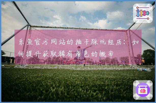 乐鱼官方网站的抽卡踩坑经历：如何提升获取稀有角色的概率